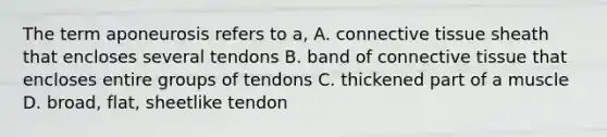 The term aponeurosis refers to a, A. <a href='https://www.questionai.com/knowledge/kYDr0DHyc8-connective-tissue' class='anchor-knowledge'>connective tissue</a> sheath that encloses several tendons B. band of connective tissue that encloses entire groups of tendons C. thickened part of a muscle D. broad, flat, sheetlike tendon