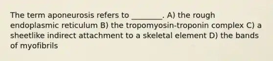 The term aponeurosis refers to ________. A) the rough endoplasmic reticulum B) the tropomyosin-troponin complex C) a sheetlike indirect attachment to a skeletal element D) the bands of myofibrils