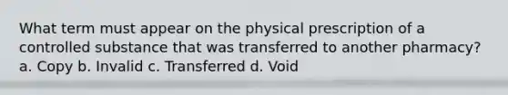 What term must appear on the physical prescription of a controlled substance that was transferred to another pharmacy? a. Copy b. Invalid c. Transferred d. Void