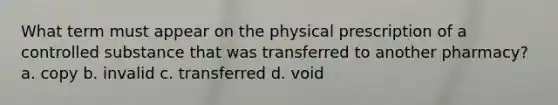 What term must appear on the physical prescription of a controlled substance that was transferred to another pharmacy? a. copy b. invalid c. transferred d. void