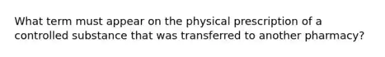 What term must appear on the physical prescription of a controlled substance that was transferred to another pharmacy?