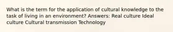 What is the term for the application of cultural knowledge to the task of living in an environment? Answers: Real culture Ideal culture Cultural transmission Technology