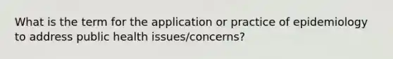 What is the term for the application or practice of epidemiology to address public health issues/concerns?