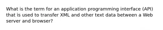 What is the term for an application programming interface (API) that is used to transfer XML and other text data between a Web server and browser?