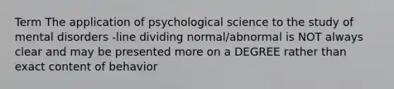 Term The application of psychological science to the study of mental disorders -line dividing normal/abnormal is NOT always clear and may be presented more on a DEGREE rather than exact content of behavior