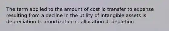 The term applied to the amount of cost lo transfer to expense resulting from a decline in the utility of <a href='https://www.questionai.com/knowledge/kfaeAOzavC-intangible-assets' class='anchor-knowledge'>intangible assets</a> is depreciation b. amortization c. allocation d. depletion