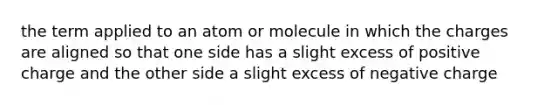 the term applied to an atom or molecule in which the charges are aligned so that one side has a slight excess of positive charge and the other side a slight excess of negative charge