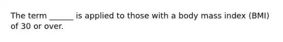 The term ______ is applied to those with a body mass index (BMI) of 30 or over.