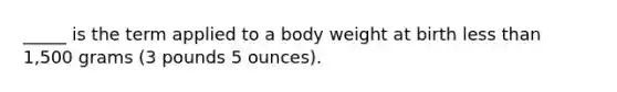 _____ is the term applied to a body weight at birth less than 1,500 grams (3 pounds 5 ounces).