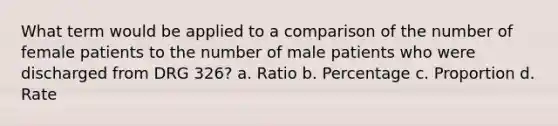 What term would be applied to a comparison of the number of female patients to the number of male patients who were discharged from DRG 326? a. Ratio b. Percentage c. Proportion d. Rate