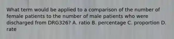 What term would be applied to a comparison of the number of female patients to the number of male patients who were discharged from DRG326? A. ratio B. percentage C. proportion D. rate