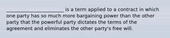 ________________________ is a term applied to a contract in which one party has so much more bargaining power than the other party that the powerful party dictates the terms of the agreement and eliminates the other party's free will.