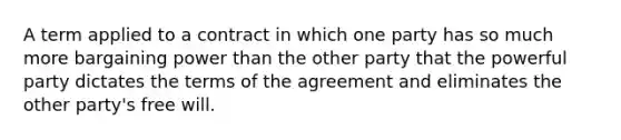 A term applied to a contract in which one party has so much more bargaining power than the other party that the powerful party dictates the terms of the agreement and eliminates the other party's free will.