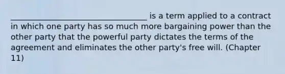 __________________________________ is a term applied to a contract in which one party has so much more bargaining power than the other party that the powerful party dictates the terms of the agreement and eliminates the other party's free will. (Chapter 11)