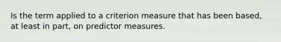 Is the term applied to a criterion measure that has been based, at least in part, on predictor measures.