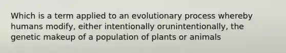 Which is a term applied to an evolutionary process whereby humans modify, either intentionally orunintentionally, the genetic makeup of a population of plants or animals