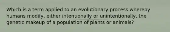 Which is a term applied to an evolutionary process whereby humans modify, either intentionally or unintentionally, the genetic makeup of a population of plants or animals?​