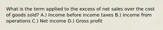 What is the term applied to the excess of net sales over the cost of goods sold? A.) Income before income taxes B.) Income from operations C.) Net income D.) Gross profit