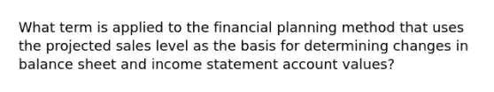 What term is applied to the financial planning method that uses the projected sales level as the basis for determining changes in balance sheet and income statement account values?