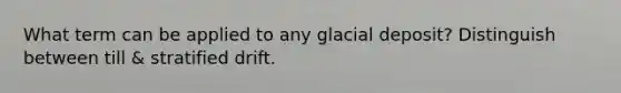What term can be applied to any glacial deposit? Distinguish between till & stratified drift.