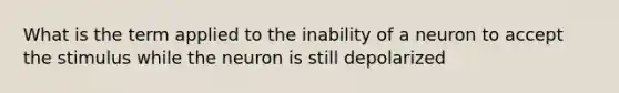 What is the term applied to the inability of a neuron to accept the stimulus while the neuron is still depolarized