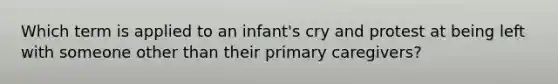 Which term is applied to an infant's cry and protest at being left with someone other than their primary caregivers?