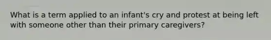 What is a term applied to an infant's cry and protest at being left with someone other than their primary caregivers?