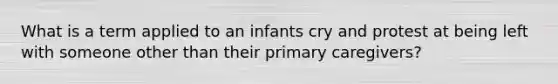 What is a term applied to an infants cry and protest at being left with someone other than their primary caregivers?