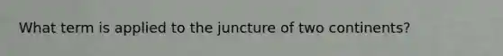 What term is applied to the juncture of two continents?