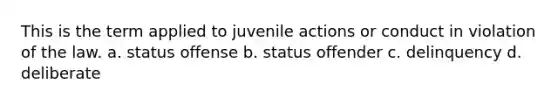 This is the term applied to juvenile actions or conduct in violation of the law. a. status offense b. status offender c. delinquency d. deliberate