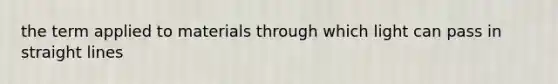 the term applied to materials through which light can pass in straight lines