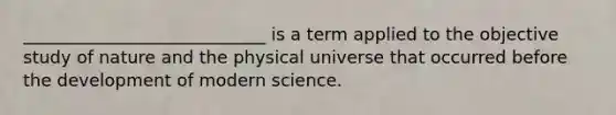 ____________________________ is a term applied to the objective study of nature and the physical universe that occurred before the development of modern science.