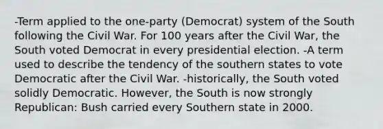 -Term applied to the one-party (Democrat) system of the South following the Civil War. For 100 years after the Civil War, the South voted Democrat in every presidential election. -A term used to describe the tendency of the southern states to vote Democratic after the Civil War. -historically, the South voted solidly Democratic. However, the South is now strongly Republican: Bush carried every Southern state in 2000.