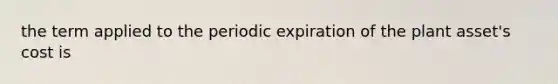 the term applied to the periodic expiration of the plant asset's cost is