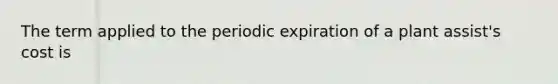 The term applied to the periodic expiration of a plant assist's cost is