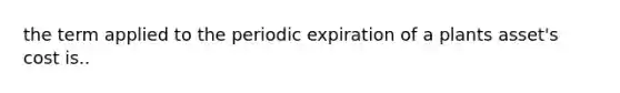 the term applied to the periodic expiration of a plants asset's cost is..