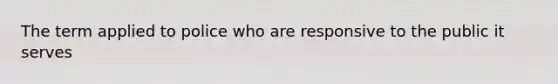 The term applied to police who are responsive to the public it serves