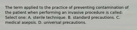 The term applied to the practice of preventing contamination of the patient when performing an invasive procedure is called: Select one: A. sterile technique. B. standard precautions. C. medical asepsis. D. universal precautions.