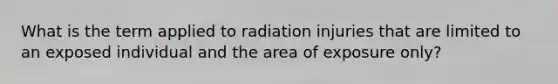 What is the term applied to radiation injuries that are limited to an exposed individual and the area of exposure only?