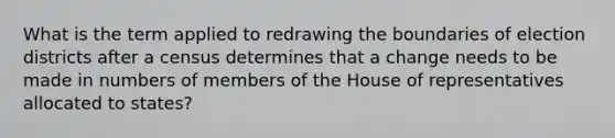 What is the term applied to redrawing the boundaries of election districts after a census determines that a change needs to be made in numbers of members of the House of representatives allocated to states?