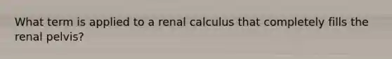 What term is applied to a renal calculus that completely fills the renal pelvis?