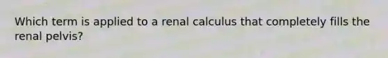 Which term is applied to a renal calculus that completely fills the renal pelvis?