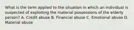 What is the term applied to the situation in which an individual is suspected of exploiting the material possessions of the elderly​ person? A. Credit abuse B. Financial abuse C. Emotional abuse D. Material abuse