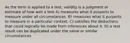 As the term is applied to a test, validity is a judgment or estimate of how well a test A) measures what it purports to measure under all circumstances. B) measures what it purports to measure in a particular context. C) satisfies the deductions that could logically be made from inferences about it. D) a test result can be duplicated under the same or similar circumstances.