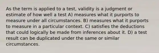 As the term is applied to a test, validity is a judgment or estimate of how well a test A) measures what it purports to measure under all circumstances. B) measures what it purports to measure in a particular context. C) satisfies the deductions that could logically be made from inferences about it. D) a test result can be duplicated under the same or similar circumstances.