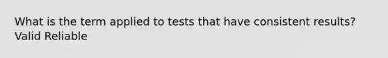 What is the term applied to tests that have consistent results? Valid Reliable