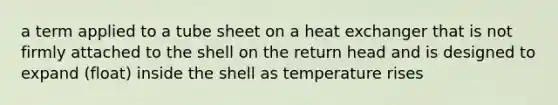 a term applied to a tube sheet on a heat exchanger that is not firmly attached to the shell on the return head and is designed to expand (float) inside the shell as temperature rises