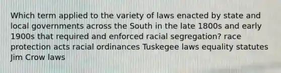 Which term applied to the variety of laws enacted by state and local governments across the South in the late 1800s and early 1900s that required and enforced racial segregation? race protection acts racial ordinances Tuskegee laws equality statutes Jim Crow laws