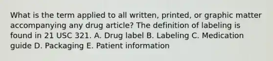 What is the term applied to all written, printed, or graphic matter accompanying any drug article? The definition of labeling is found in 21 USC 321. A. Drug label B. Labeling C. Medication guide D. Packaging E. Patient information