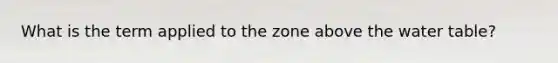 What is the term applied to the zone above the water table?